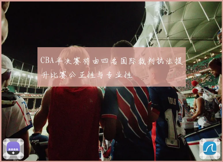 CBA半决赛将由四名国际裁判执法提升比赛公正性与专业性