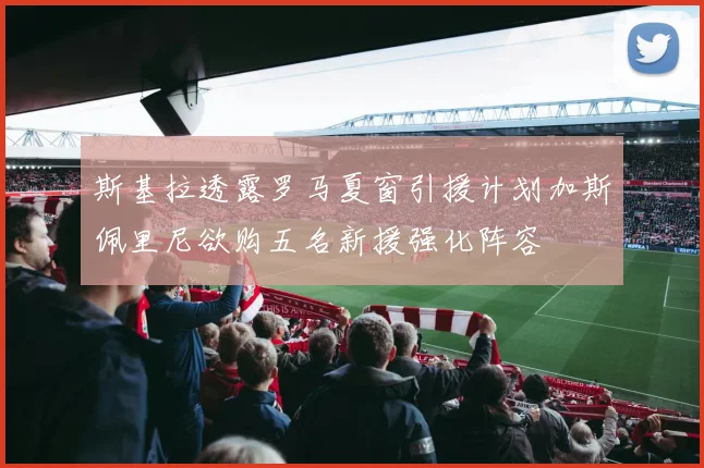 斯基拉透露罗马夏窗引援计划加斯佩里尼欲购五名新援强化阵容