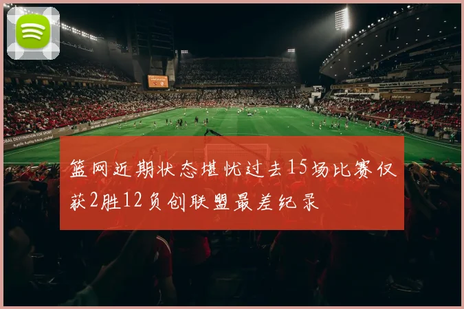 篮网近期状态堪忧过去15场比赛仅获2胜12负创联盟最差纪录