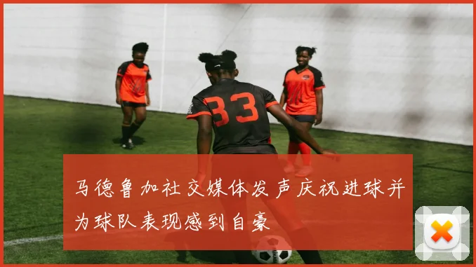 马德鲁加社交媒体发声庆祝进球并为球队表现感到自豪