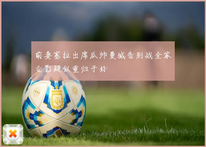 前妻塞拉出席瓜帅曼城告别战全家合影疑似重归于好