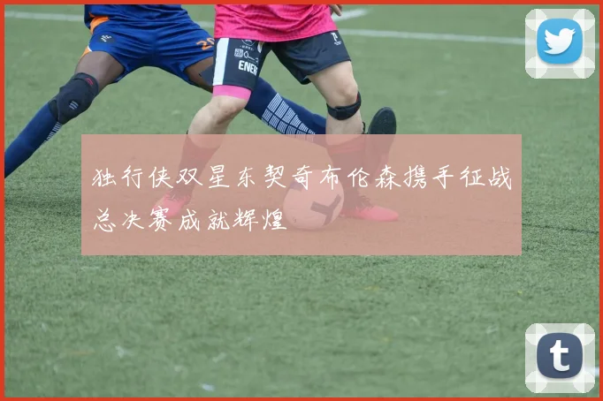 独行侠双星东契奇布伦森携手征战总决赛成就辉煌