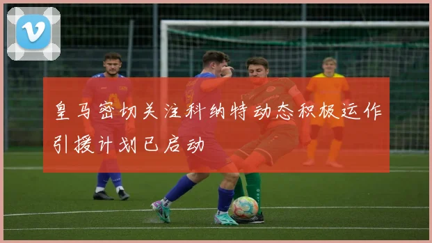 皇马密切关注科纳特动态积极运作引援计划已启动