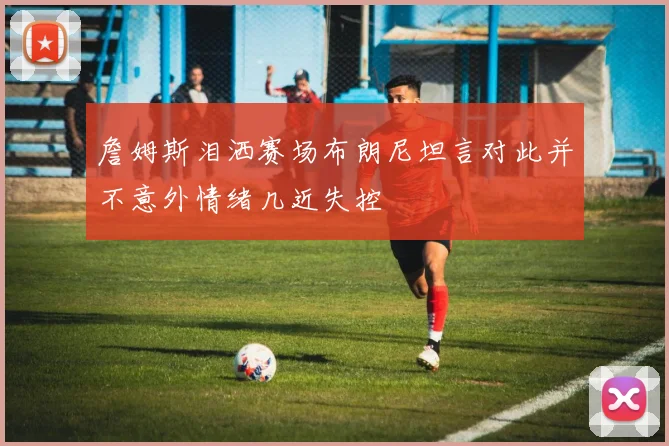 詹姆斯泪洒赛场布朗尼坦言对此并不意外情绪几近失控