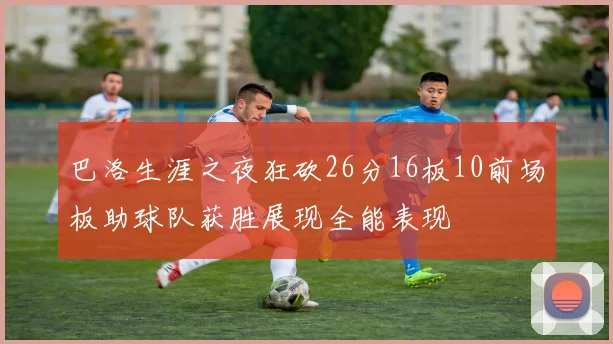 巴洛生涯之夜狂砍26分16板10前场板助球队获胜展现全能表现