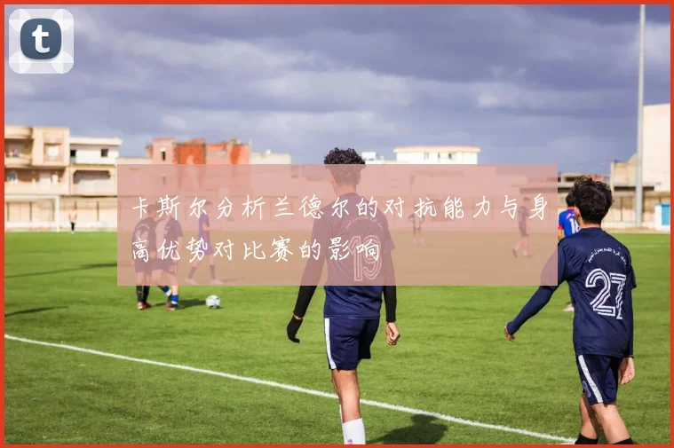 卡斯尔分析兰德尔的对抗能力与身高优势对比赛的影响
