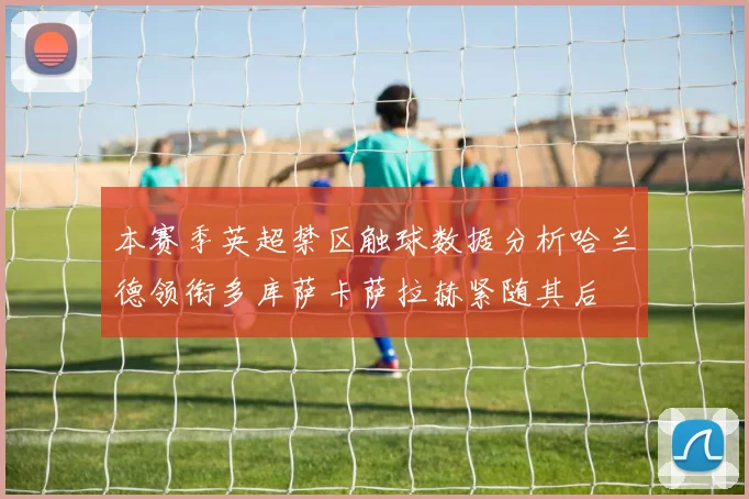 本赛季英超禁区触球数据分析哈兰德领衔多库萨卡萨拉赫紧随其后