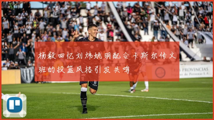 杨毅回忆刘炜姚明配合卡斯尔传文班的投篮风格引发共鸣
