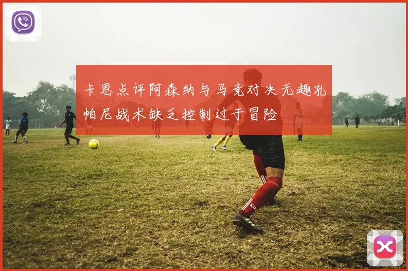 卡恩点评阿森纳与马竞对决无趣孔帕尼战术缺乏控制过于冒险