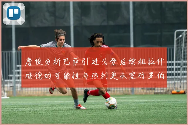 詹俊分析巴萨引进戈登后续租拉什福德的可能性与热刺更衣室对罗伯逊的需求