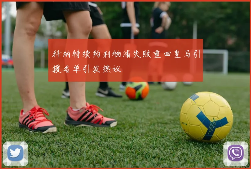 科纳特续约利物浦失败重回皇马引援名单引发热议